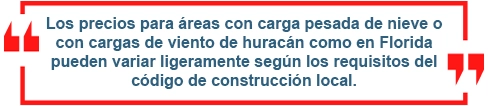 Los precios para áreas con carga pesada o de nieve o con cargas de viento de huracán como en la Florida pueden variar ligeramente según los requisitos del código de construcción local